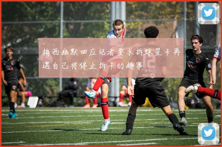 梅西幽默回应记者要求拆球星卡再遇自己将停止拆卡的趣事