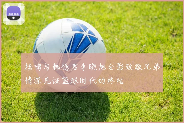 杨鸣与韩德君李晓旭合影致敬兄弟情深见证篮球时代的终结