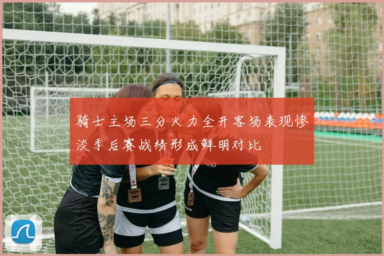 骑士主场三分火力全开客场表现惨淡季后赛战绩形成鲜明对比