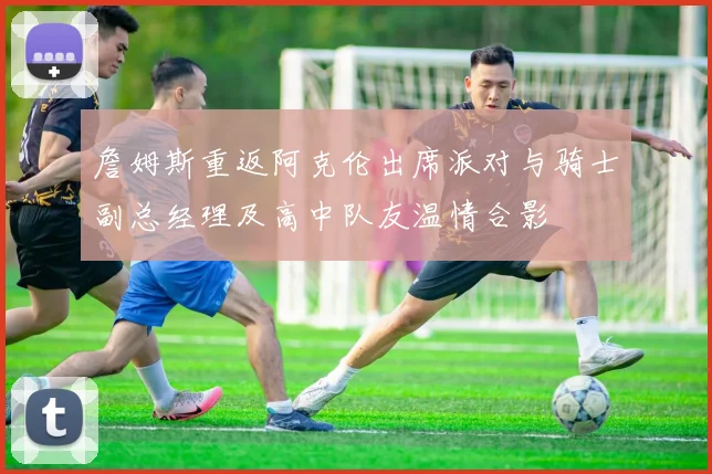 詹姆斯重返阿克伦出席派对与骑士副总经理及高中队友温情合影