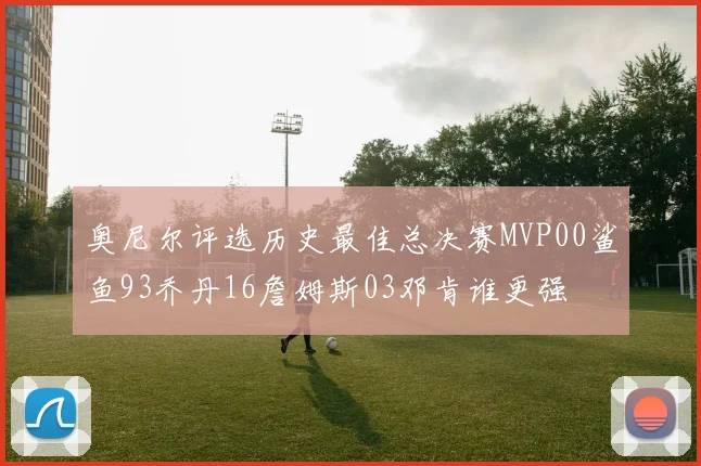 奥尼尔评选历史最佳总决赛MVP00鲨鱼93乔丹16詹姆斯03邓肯谁更强