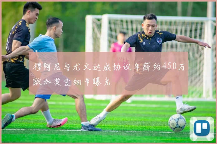 穆阿尼与尤文达成协议年薪约450万欧加奖金细节曝光