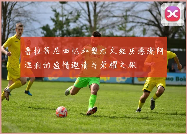 普拉蒂尼回忆加盟尤文经历感谢阿涅利的盛情邀请与荣耀之旅