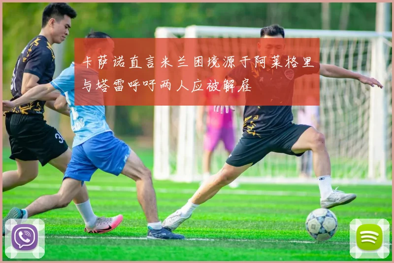 卡萨诺直言米兰困境源于阿莱格里与塔雷呼吁两人应被解雇