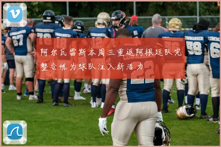 阿尔瓦雷斯本周三重返阿根廷队完整合练为球队注入新活力