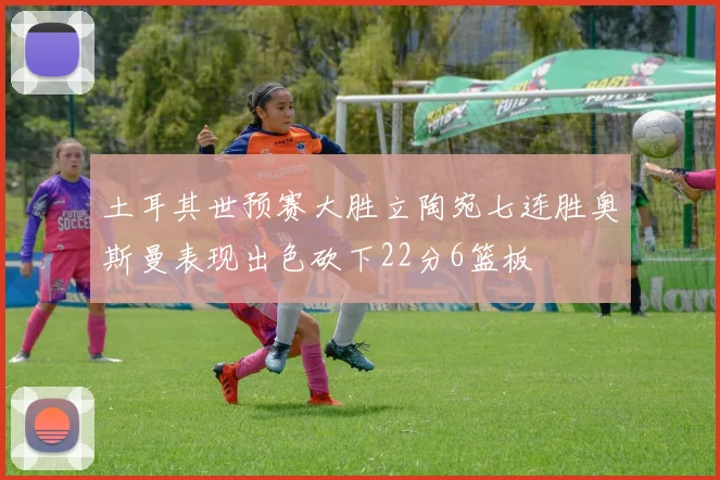 土耳其世预赛大胜立陶宛七连胜奥斯曼表现出色砍下22分6篮板