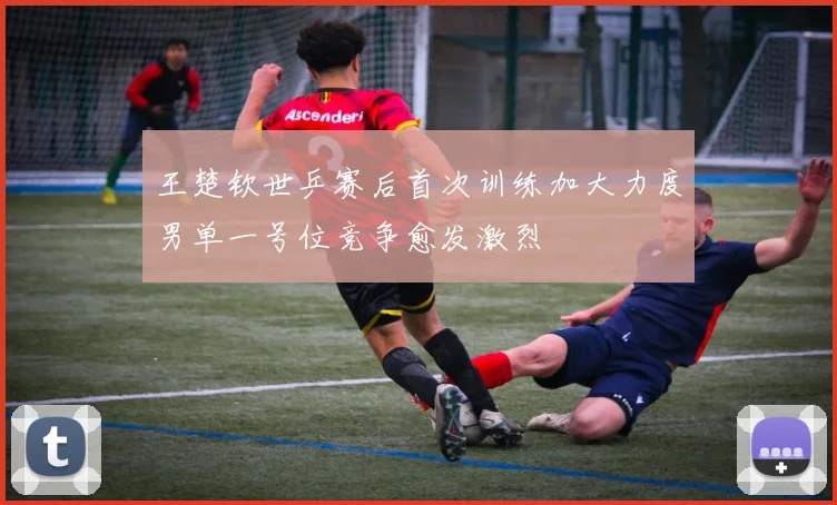 王楚钦世乒赛后首次训练加大力度男单一号位竞争愈发激烈