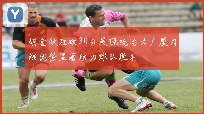 胡金秋狂砍30分展现统治力广厦内线优势显著助力球队胜利
