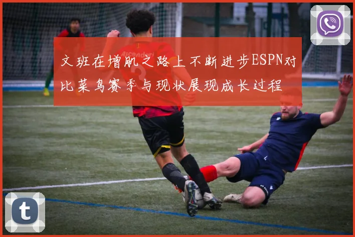 文班在增肌之路上不断进步ESPN对比菜鸟赛季与现状展现成长过程