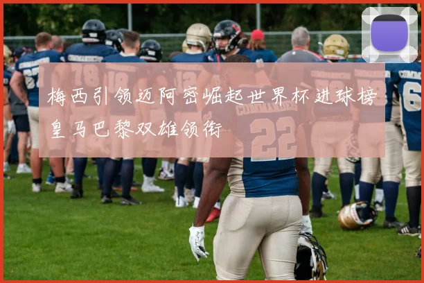 梅西引领迈阿密崛起世界杯进球榜皇马巴黎双雄领衔