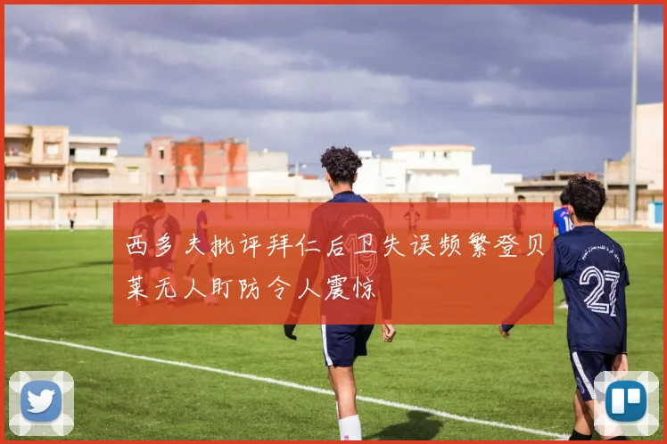西多夫批评拜仁后卫失误频繁登贝莱无人盯防令人震惊