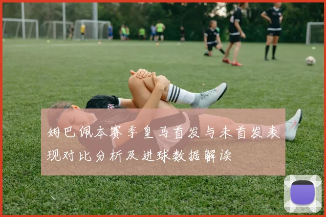 姆巴佩本赛季皇马首发与未首发表现对比分析及进球数据解读
