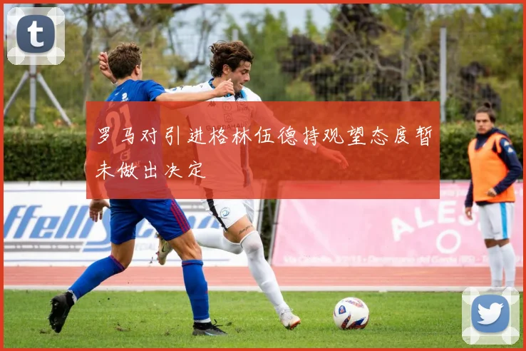 罗马对引进格林伍德持观望态度暂未做出决定