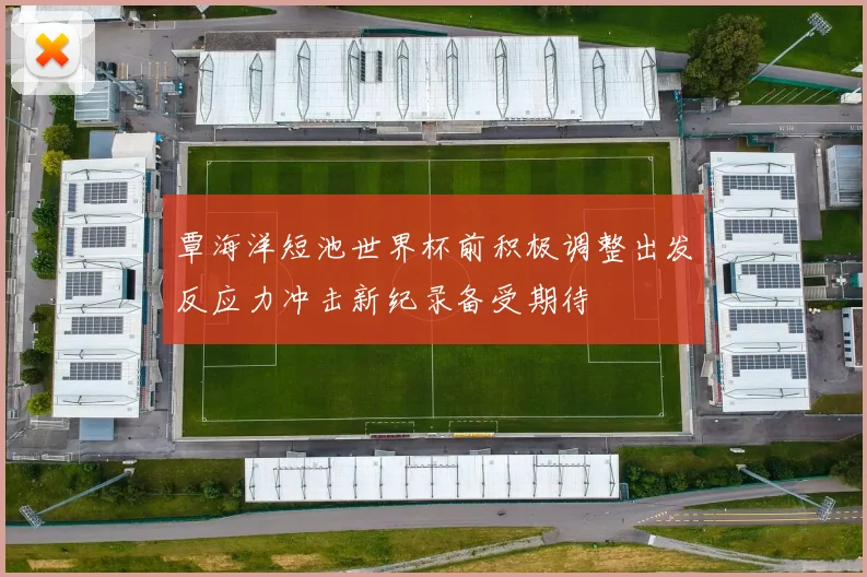 覃海洋短池世界杯前积极调整出发反应力冲击新纪录备受期待