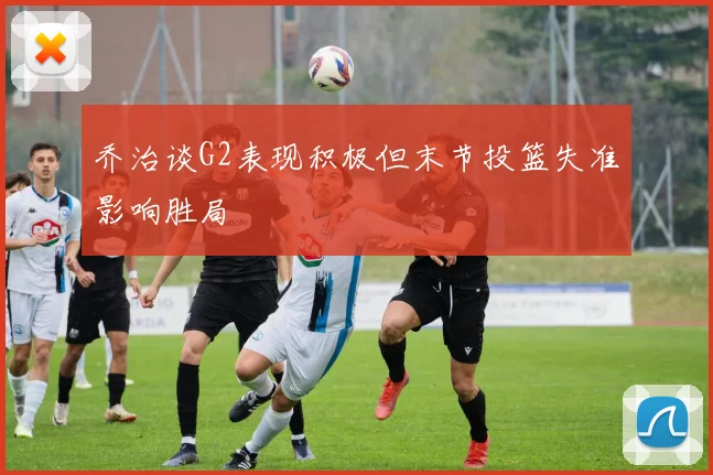 乔治谈G2表现积极但末节投篮失准影响胜局