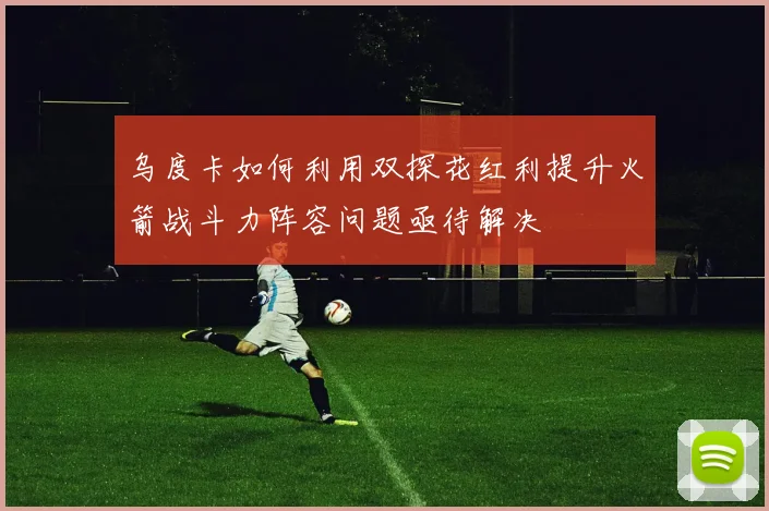 乌度卡如何利用双探花红利提升火箭战斗力阵容问题亟待解决
