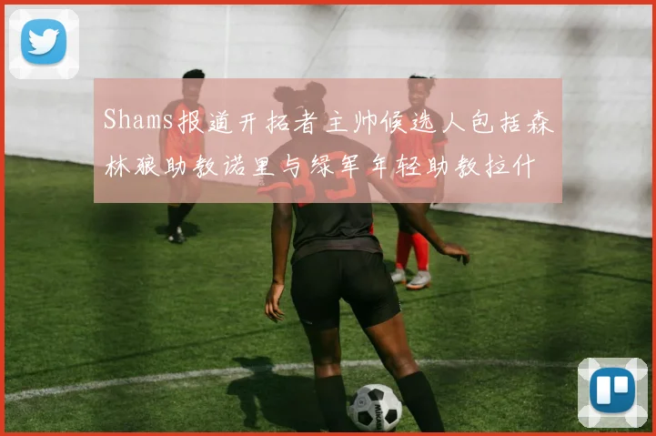 Shams报道开拓者主帅候选人包括森林狼助教诺里与绿军年轻助教拉什布鲁克