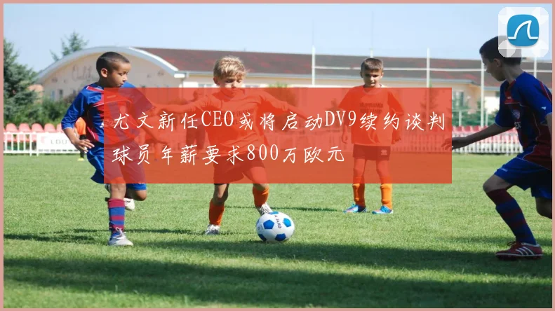 尤文新任CEO或将启动DV9续约谈判球员年薪要求800万欧元