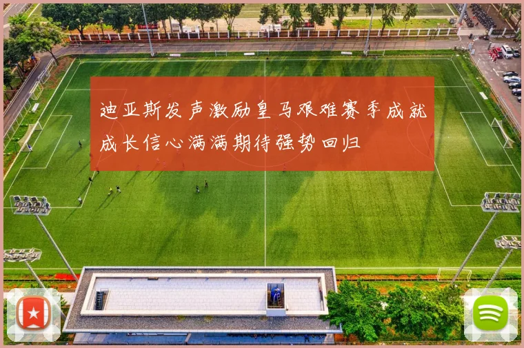 迪亚斯发声激励皇马艰难赛季成就成长信心满满期待强势回归