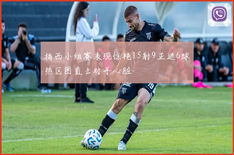梅西小组赛表现惊艳15射9正进6球热区图直击对手心脏