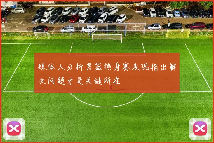 媒体人分析男篮热身赛表现指出解决问题才是关键所在