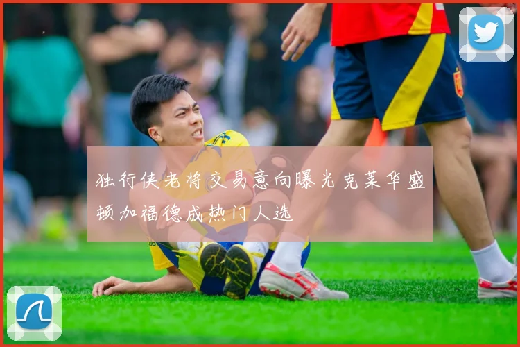 独行侠老将交易意向曝光克莱华盛顿加福德成热门人选