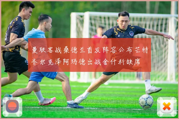 曼联客战桑德兰首发阵容公布芒特齐尔克泽阿玛德出战舍什科缺席