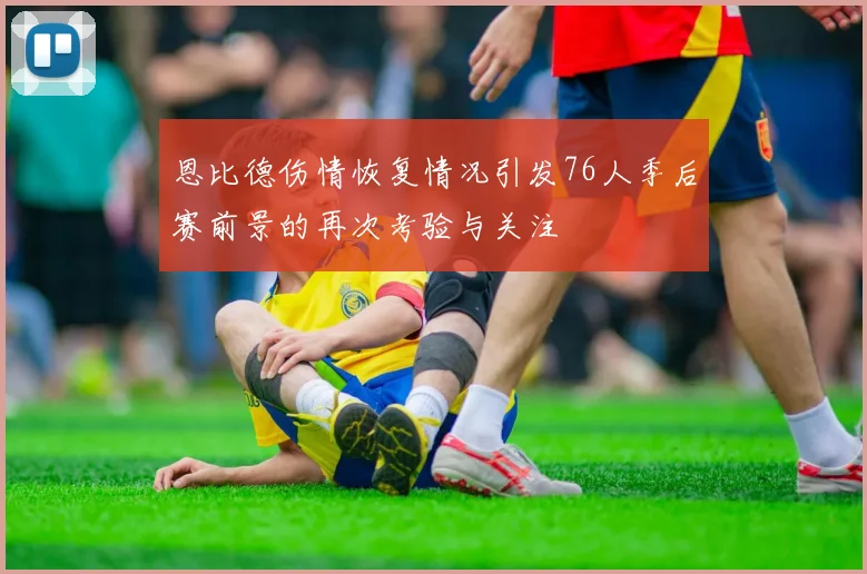 恩比德伤情恢复情况引发76人季后赛前景的再次考验与关注