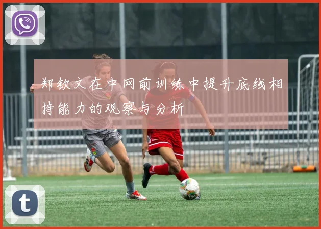 郑钦文在中网前训练中提升底线相持能力的观察与分析
