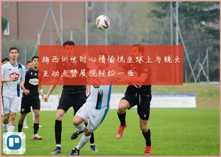 梅西训练时心情愉悦坐球上与镜头互动点赞展现轻松一面
